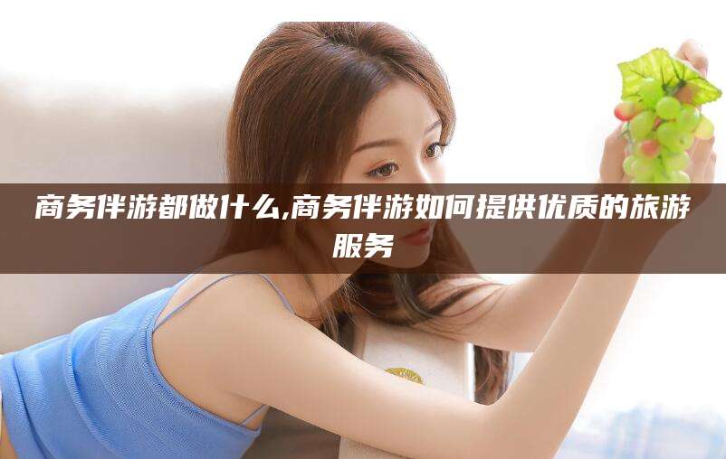 吉林商务伴游都做什么,商务伴游如何提供优质的旅游服务