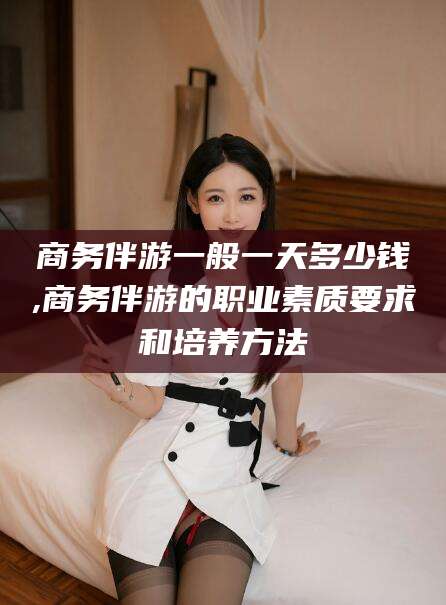 商务伴游一般一天多少钱,商务伴游的职业素质要求和培养方法
