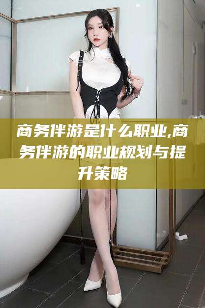 吉林商务伴游是什么职业,商务伴游的职业规划与提升策略