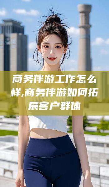 吉林商务伴游工作怎么样,商务伴游如何拓展客户群体