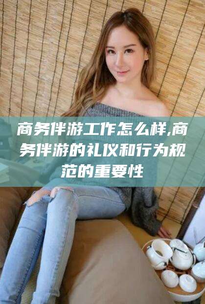吉林商务伴游工作怎么样,商务伴游的礼仪和行为规范的重要性