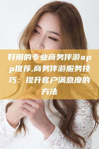 好用的专业商务伴游app推荐,商务伴游服务技巧：提升客户满意度的方法