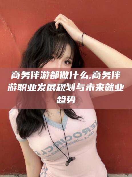 吉林商务伴游都做什么,商务伴游职业发展规划与未来就业趋势