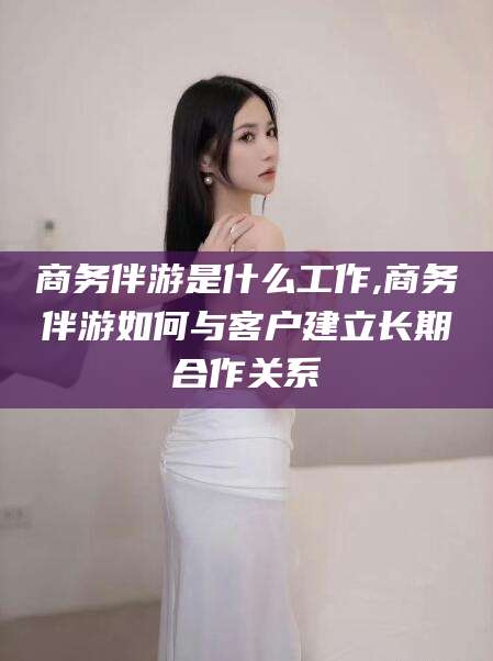 吉林商务伴游是什么工作,商务伴游如何与客户建立长期合作关系