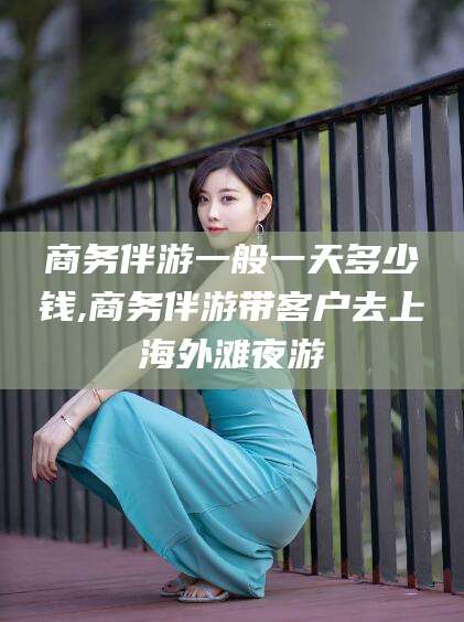 吉林商务伴游一般一天多少钱,商务伴游带客户去上海外滩夜游