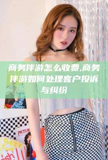 吉林商务伴游怎么收费,商务伴游如何处理客户投诉与纠纷