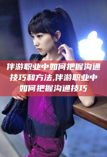 吉林伴游职业中如何把握沟通技巧和方法,伴游职业中如何把握沟通技巧