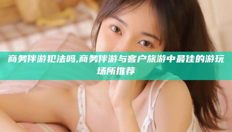 吉林商务伴游犯法吗,商务伴游与客户旅游中最佳的游玩场所推荐