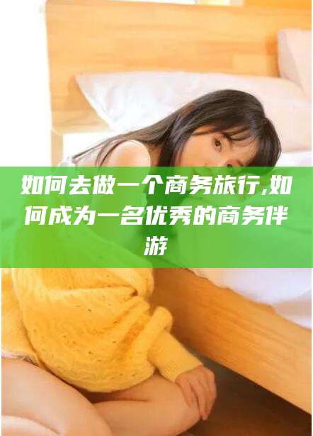 吉林如何去做一个商务旅行,如何成为一名优秀的商务伴游