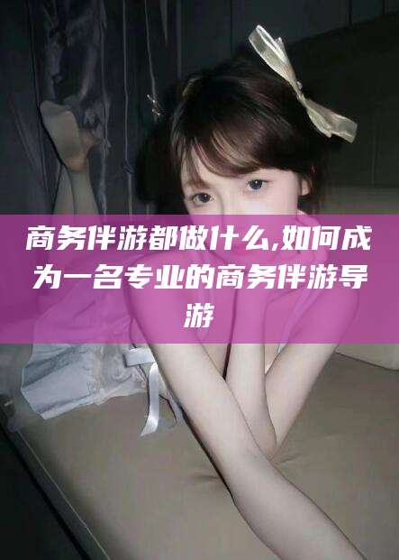 吉林商务伴游都做什么,如何成为一名专业的商务伴游导游