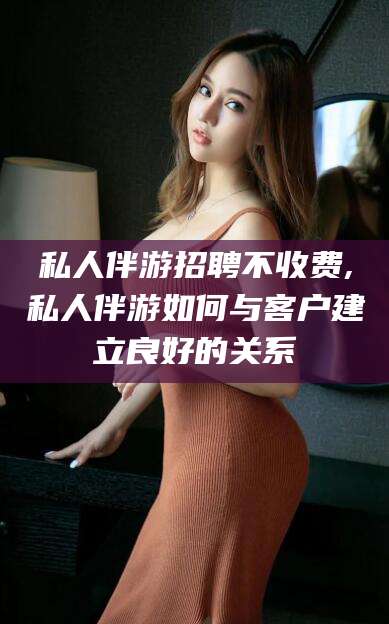 吉林私人伴游招聘不收费,私人伴游如何与客户建立良好的关系