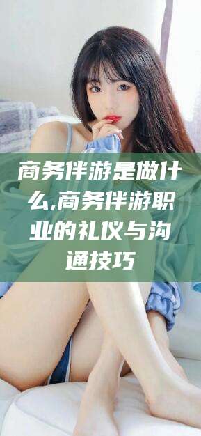 吉林商务伴游是做什么,商务伴游职业的礼仪与沟通技巧