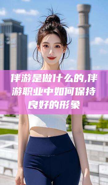 吉林伴游是做什么的,伴游职业中如何保持良好的形象