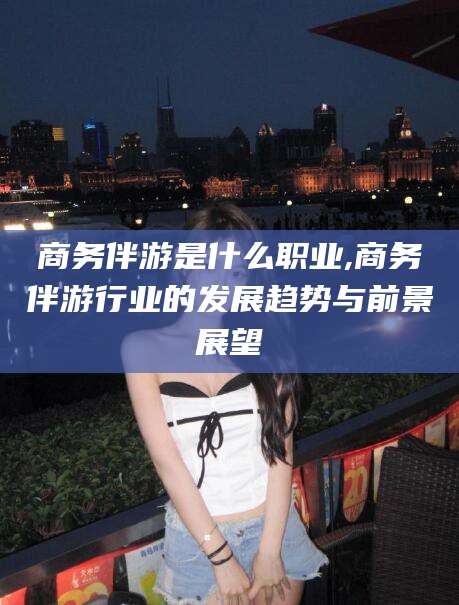 吉林商务伴游是什么职业,商务伴游行业的发展趋势与前景展望
