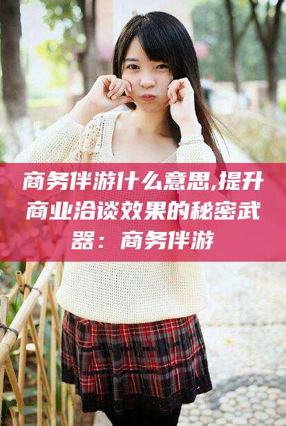 吉林商务伴游什么意思,提升商业洽谈效果的秘密武器：商务伴游