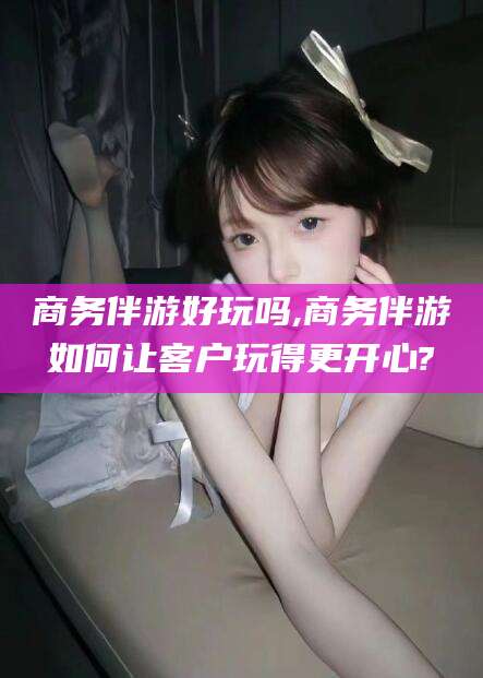 吉林商务伴游好玩吗,商务伴游如何让客户玩得更开心?