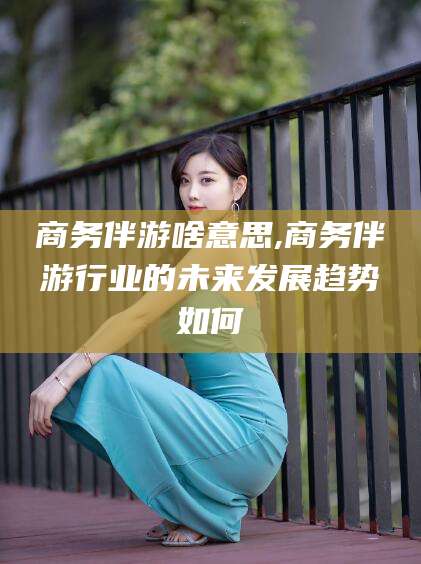吉林商务伴游啥意思,商务伴游行业的未来发展趋势如何