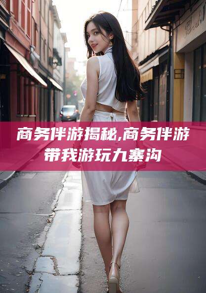 吉林商务伴游揭秘,商务伴游带我游玩九寨沟