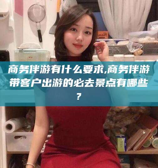 吉林商务伴游有什么要求,商务伴游带客户出游的必去景点有哪些?