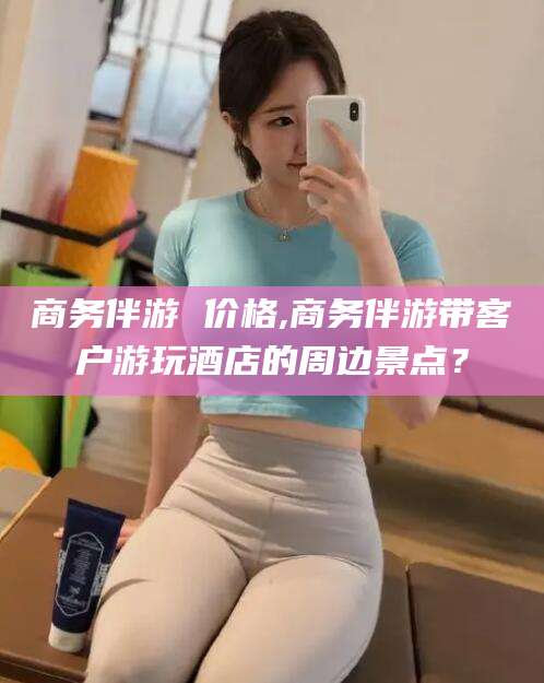 吉林商务伴游 价格,商务伴游带客户游玩酒店的周边景点？