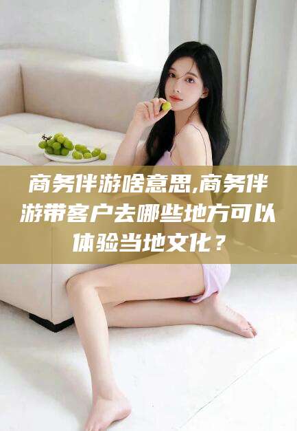 吉林商务伴游啥意思,商务伴游带客户去哪些地方可以体验当地文化？