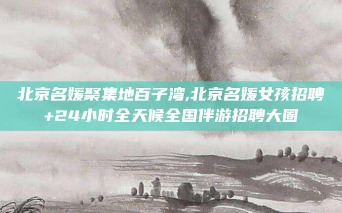 吉林北京名媛聚集地百子湾,北京名媛女孩招聘+24小时全天候全国伴游招聘大圈