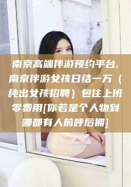 吉林南京高端伴游预约平台,南京伴游女孩日结一万（纯出女孩招聘）包住上班零费用[你若是个人物到哪都有人前呼后拥]