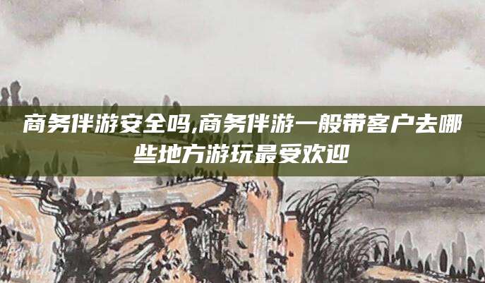 吉林商务伴游安全吗,商务伴游一般带客户去哪些地方游玩最受欢迎