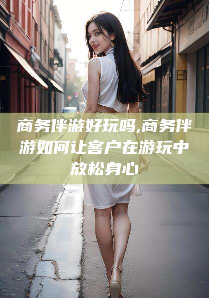 吉林商务伴游好玩吗,商务伴游如何让客户在游玩中放松身心