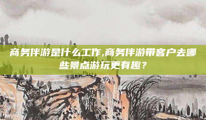 吉林商务伴游是什么工作,商务伴游带客户去哪些景点游玩更有趣？