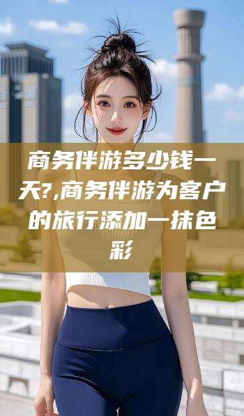 吉林商务伴游多少钱一天?,商务伴游为客户的旅行添加一抹色彩