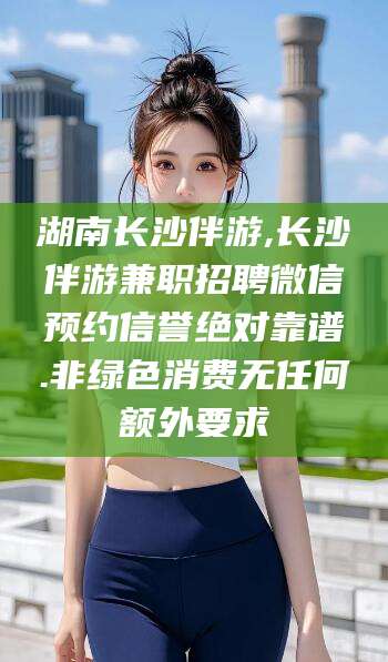 吉林湖南长沙伴游,长沙伴游兼职招聘微信预约信誉绝对靠谱.非绿色消费无任何额外要求