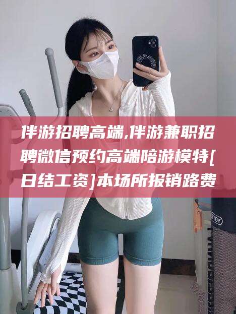 吉林伴游招聘高端,伴游兼职招聘微信预约高端陪游模特[日结工资]本场所报销路费