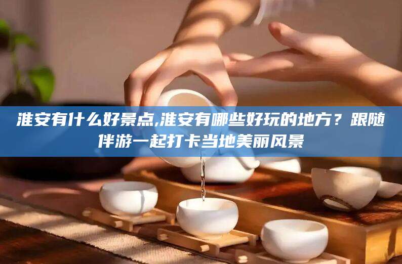 吉林淮安有什么好景点,淮安有哪些好玩的地方？跟随伴游一起打卡当地美丽风景