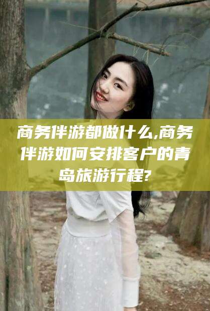 吉林商务伴游都做什么,商务伴游如何安排客户的青岛旅游行程?