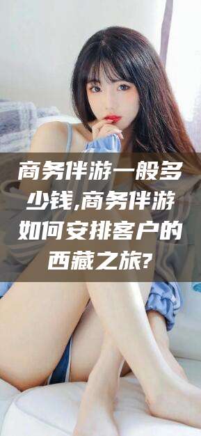 吉林商务伴游一般多少钱,商务伴游如何安排客户的西藏之旅?