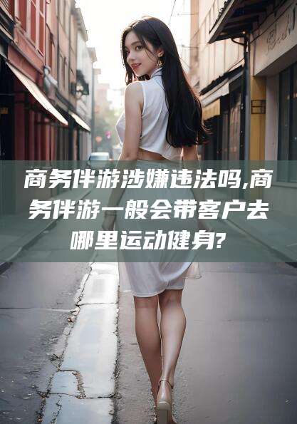吉林商务伴游涉嫌违法吗,商务伴游一般会带客户去哪里运动健身?