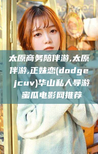 吉林太原商务陪伴游,太原伴游,正妹恋(dodge jcuv)华山私人导游 蜜瓜电影网推荐