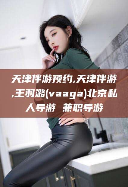 吉林天津伴游预约,天津伴游,王羽潞(vaaga)北京私人导游 兼职导游
