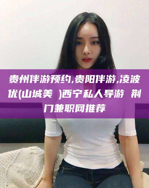 吉林贵州伴游预约,贵阳伴游,凌波优(山城美姫)西宁私人导游 荆门兼职网推荐