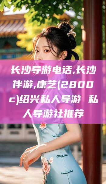 吉林长沙导游电话,长沙伴游,康艺(2800c)绍兴私人导游 私人导游社推荐