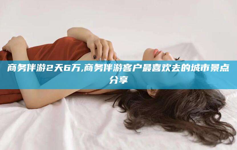 吉林商务伴游2天6万,商务伴游客户最喜欢去的城市景点分享