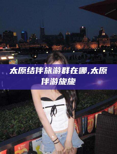 吉林太原结伴旅游群在哪,太原伴游旎旎