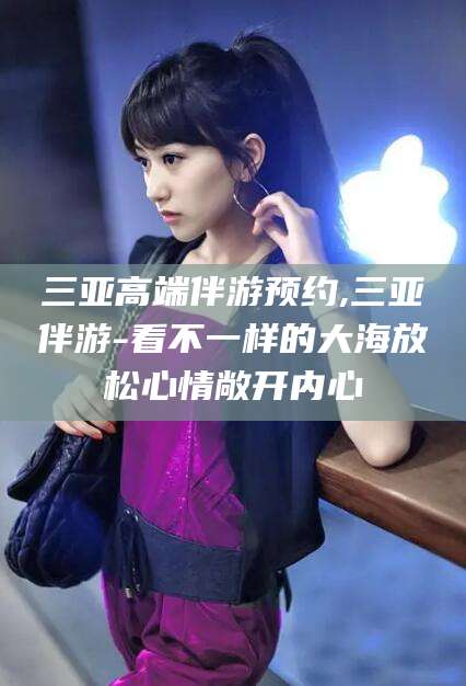 吉林三亚高端伴游预约,三亚伴游-看不一样的大海放松心情敞开内心
