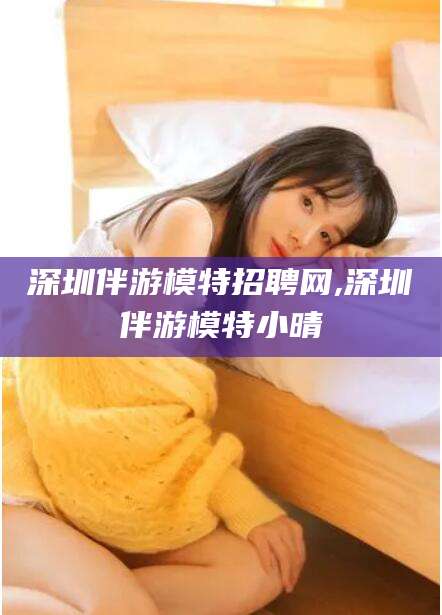 吉林深圳伴游模特招聘网,深圳伴游模特小晴