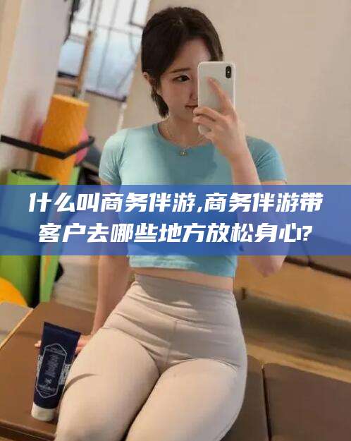 吉林什么叫商务伴游,商务伴游带客户去哪些地方放松身心?