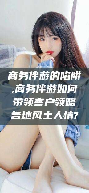 吉林商务伴游的陷阱,商务伴游如何带领客户领略各地风土人情?