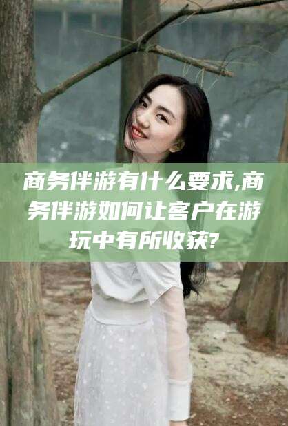 吉林商务伴游有什么要求,商务伴游如何让客户在游玩中有所收获?