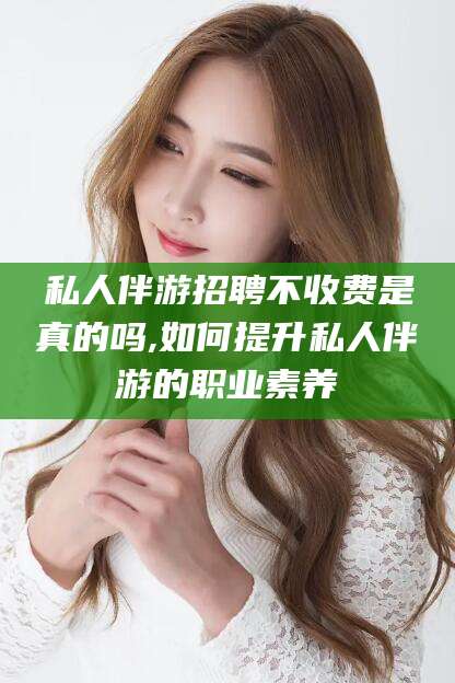 吉林私人伴游招聘不收费是真的吗,如何提升私人伴游的职业素养