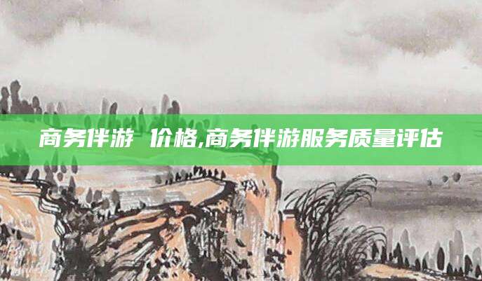 吉林商务伴游 价格,商务伴游服务质量评估